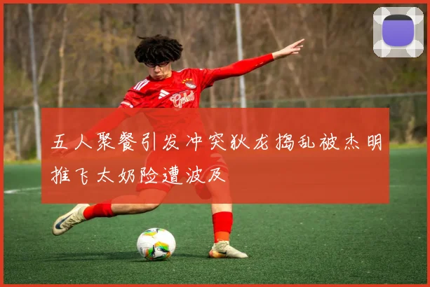 五人聚餐引发冲突狄龙捣乱被杰明推飞太奶险遭波及