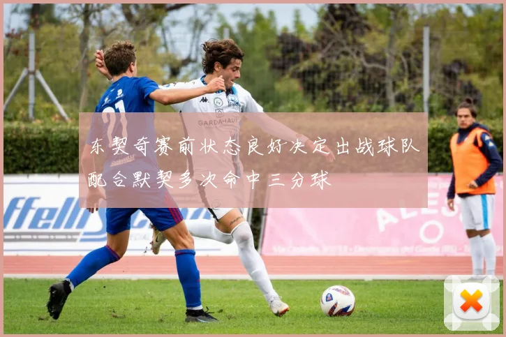东契奇赛前状态良好决定出战球队配合默契多次命中三分球