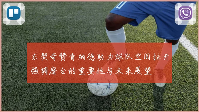 东契奇赞肯纳德助力球队空间拉开强调磨合的重要性与未来展望