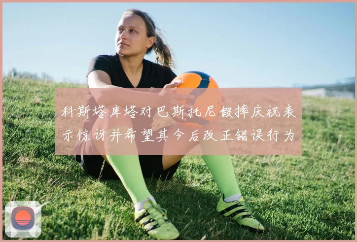 科斯塔库塔对巴斯托尼假摔庆祝表示惊讶并希望其今后改正错误行为