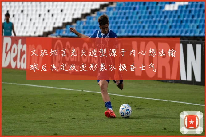 文班坦言光头造型源于内心想法输球后决定改变形象以振奋士气