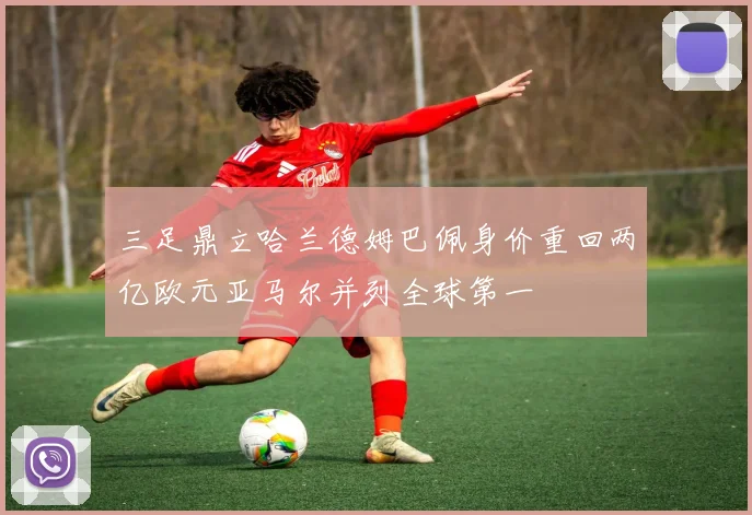 三足鼎立哈兰德姆巴佩身价重回两亿欧元亚马尔并列全球第一