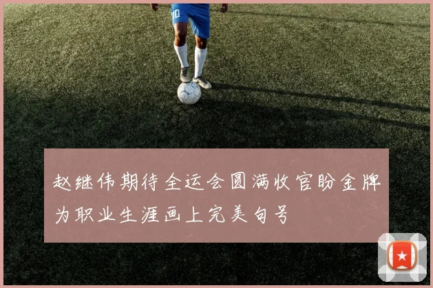 赵继伟期待全运会圆满收官盼金牌为职业生涯画上完美句号