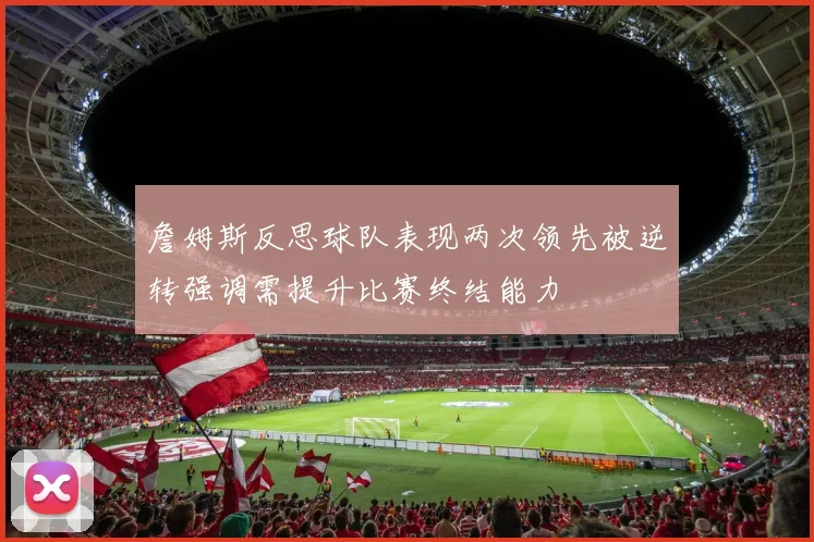 詹姆斯反思球队表现两次领先被逆转强调需提升比赛终结能力