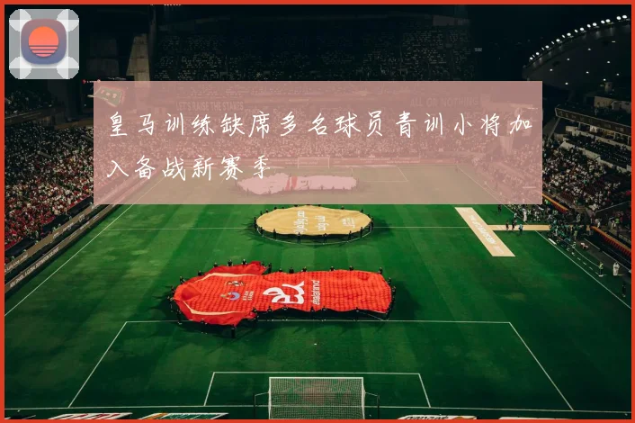 皇马训练缺席多名球员青训小将加入备战新赛季