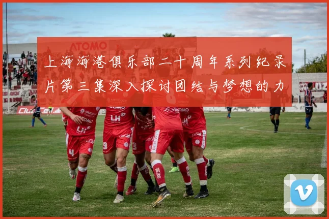 上海海港俱乐部二十周年系列纪录片第三集深入探讨团结与梦想的力量