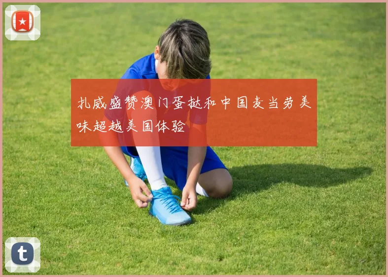 扎威盛赞澳门蛋挞和中国麦当劳美味超越美国体验