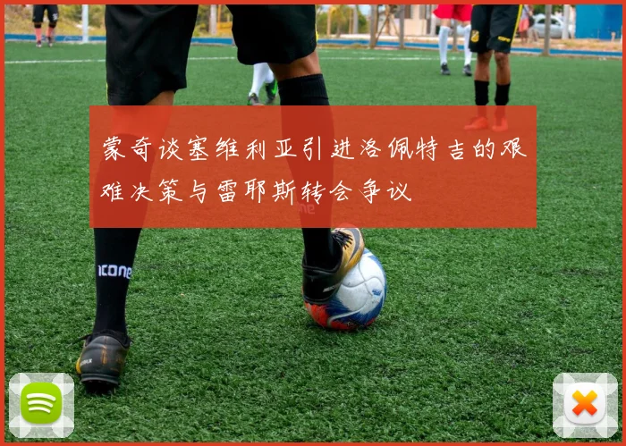 蒙奇谈塞维利亚引进洛佩特吉的艰难决策与雷耶斯转会争议