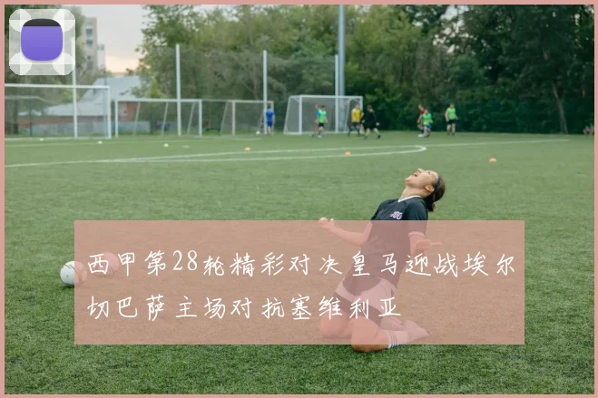 西甲第28轮精彩对决皇马迎战埃尔切巴萨主场对抗塞维利亚
