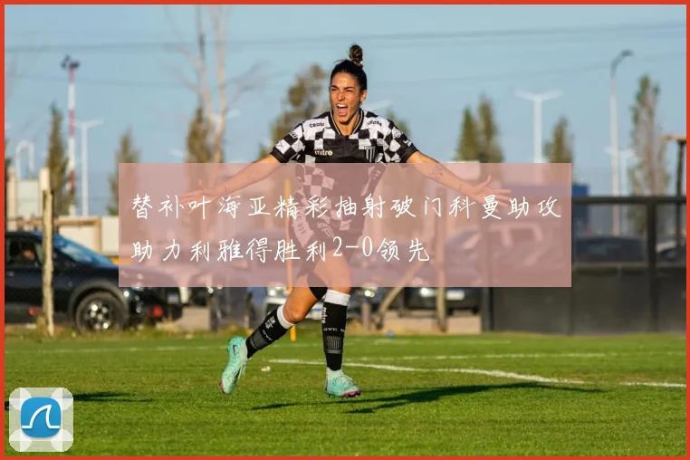 替补叶海亚精彩抽射破门科曼助攻助力利雅得胜利2-0领先