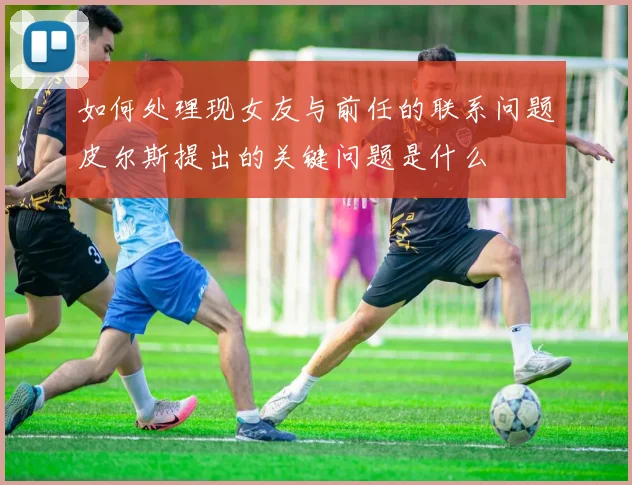 如何处理现女友与前任的联系问题皮尔斯提出的关键问题是什么