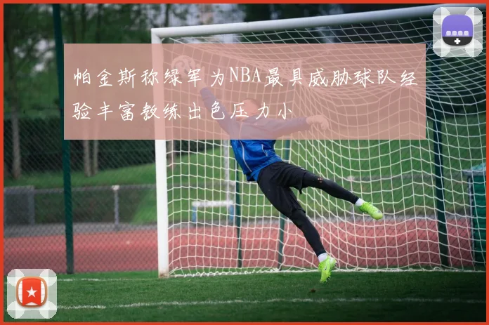 帕金斯称绿军为NBA最具威胁球队经验丰富教练出色压力小