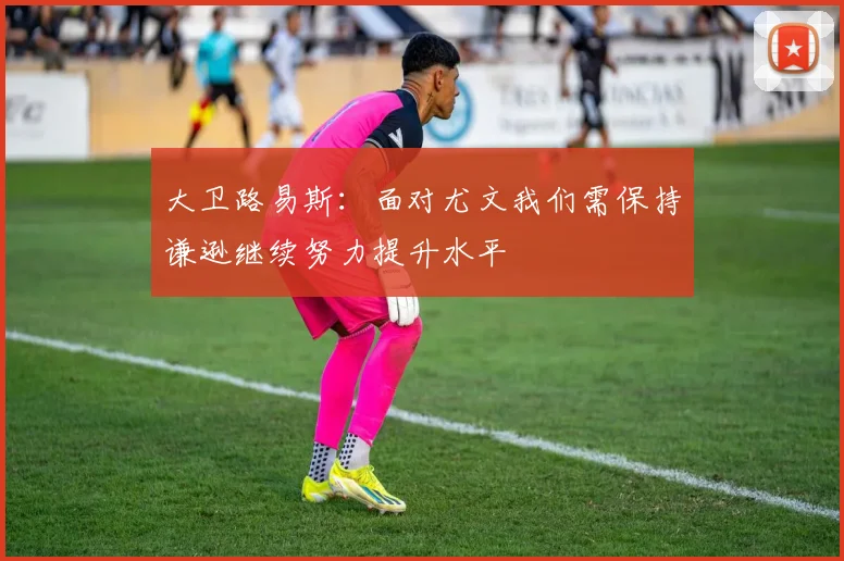 大卫路易斯：面对尤文我们需保持谦逊继续努力提升水平