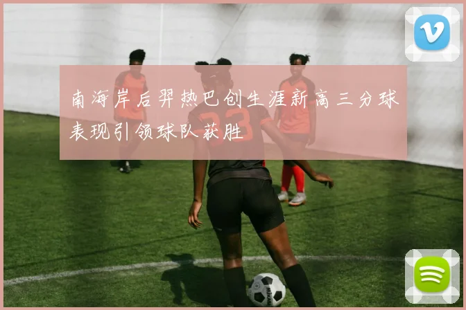 南海岸后羿热巴创生涯新高三分球表现引领球队获胜