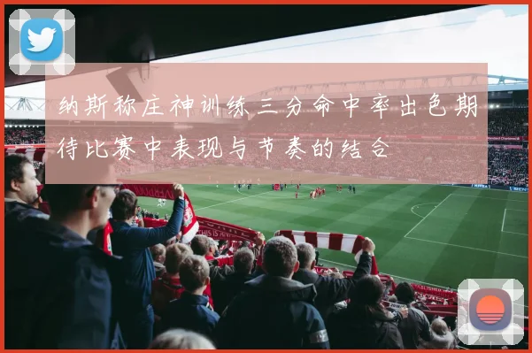 纳斯称庄神训练三分命中率出色期待比赛中表现与节奏的结合