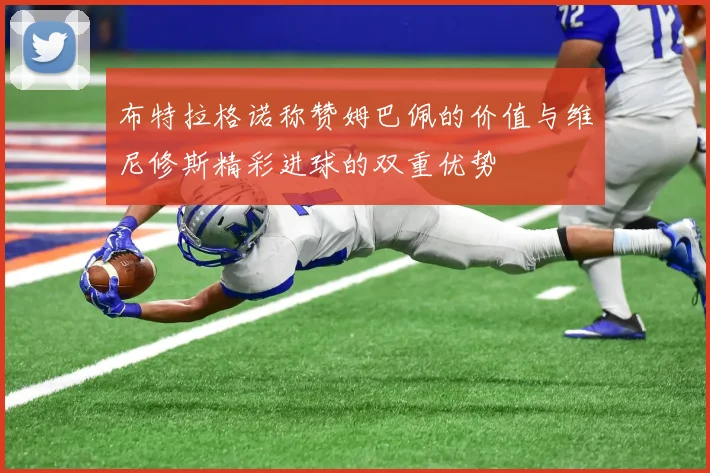 布特拉格诺称赞姆巴佩的价值与维尼修斯精彩进球的双重优势
