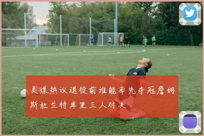 美媒热议退役前谁能率先夺冠詹姆斯杜兰特库里三人对决