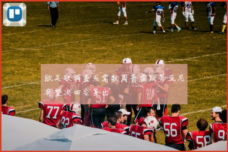 欧足联调查或需数周普雷斯蒂亚尼有望次回合复出