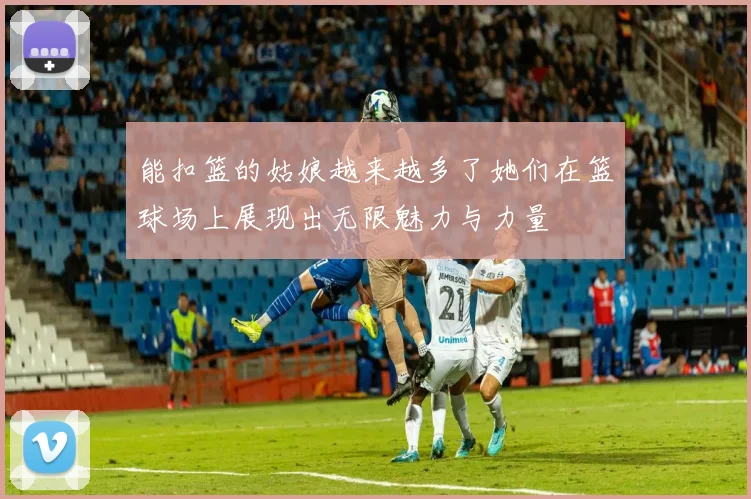 能扣篮的姑娘越来越多了她们在篮球场上展现出无限魅力与力量