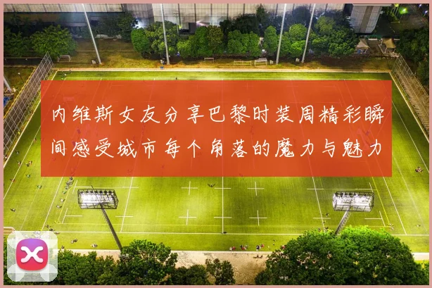 内维斯女友分享巴黎时装周精彩瞬间感受城市每个角落的魔力与魅力