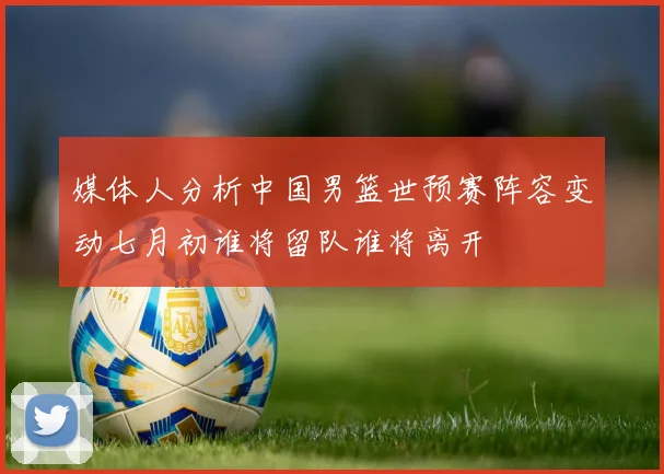 媒体人分析中国男篮世预赛阵容变动七月初谁将留队谁将离开