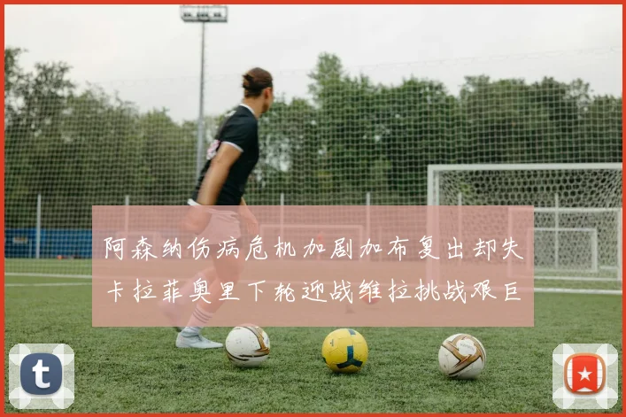 阿森纳伤病危机加剧加布复出却失卡拉菲奥里下轮迎战维拉挑战艰巨