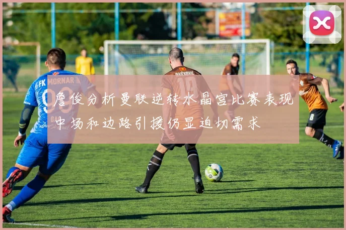 詹俊分析曼联逆转水晶宫比赛表现中场和边路引援仍显迫切需求