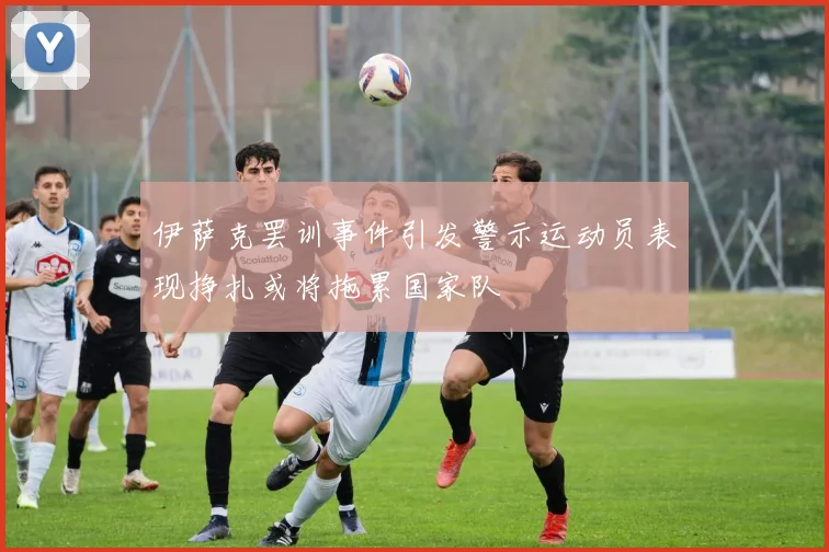 伊萨克罢训事件引发警示运动员表现挣扎或将拖累国家队