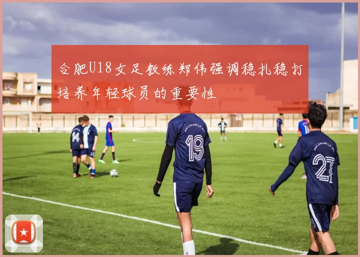 合肥U18女足教练郑伟强调稳扎稳打培养年轻球员的重要性