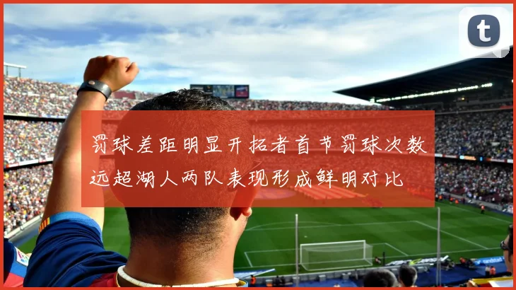 罚球差距明显开拓者首节罚球次数远超湖人两队表现形成鲜明对比