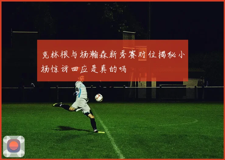 克林根与杨瀚森新秀赛对位揭秘小杨惊讶回应是真的吗
