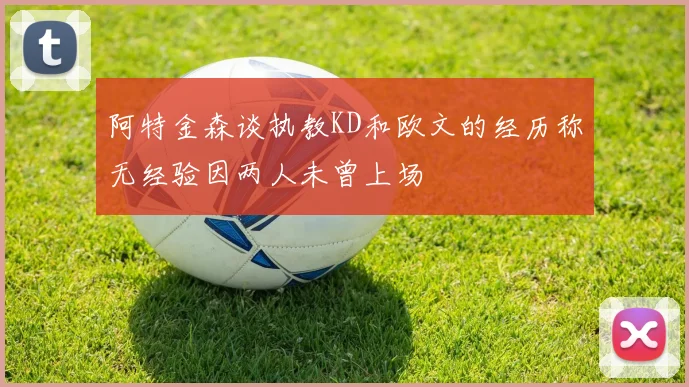 阿特金森谈执教KD和欧文的经历称无经验因两人未曾上场