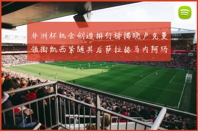 非洲杯机会创造排行榜揭晓卢克曼领衔凯西紧随其后萨拉赫马内阿玛德跻身前五