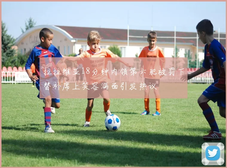 拉拉维亚18分钟内领第六犯被罚下替补席上笑容满面引发热议