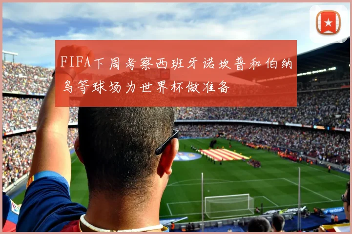 FIFA下周考察西班牙诺坎普和伯纳乌等球场为世界杯做准备