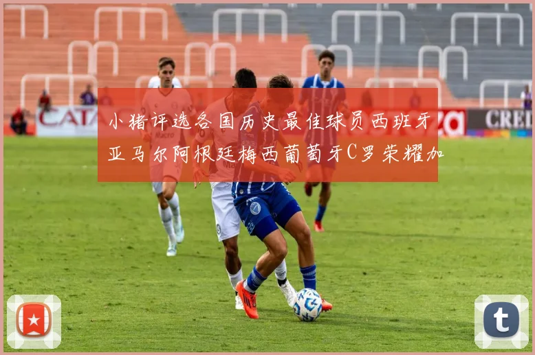小猪评选各国历史最佳球员西班牙亚马尔阿根廷梅西葡萄牙C罗荣耀加冕