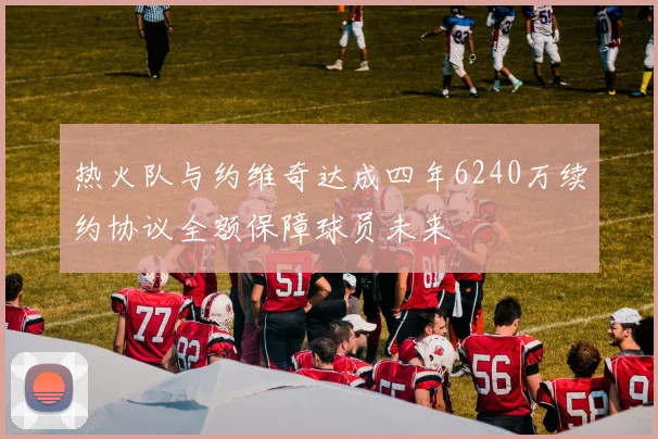 热火队与约维奇达成四年6240万续约协议全额保障球员未来