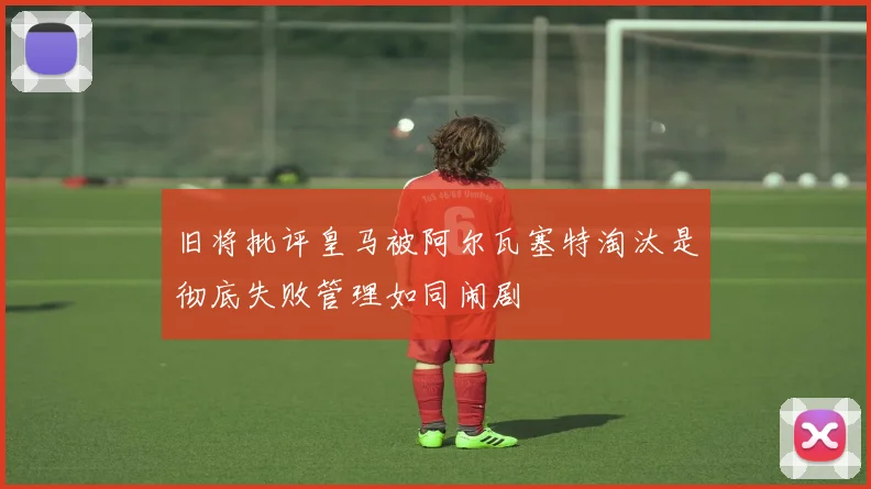旧将批评皇马被阿尔瓦塞特淘汰是彻底失败管理如同闹剧